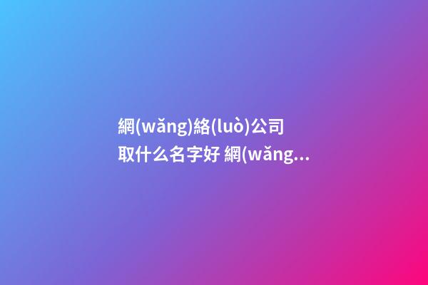 網(wǎng)絡(luò)公司取什么名字好 網(wǎng)絡(luò)公司用什么名字比較好